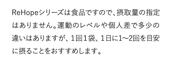 ReHopeシリーズは食品ですので、摂取量の指定はありません。…